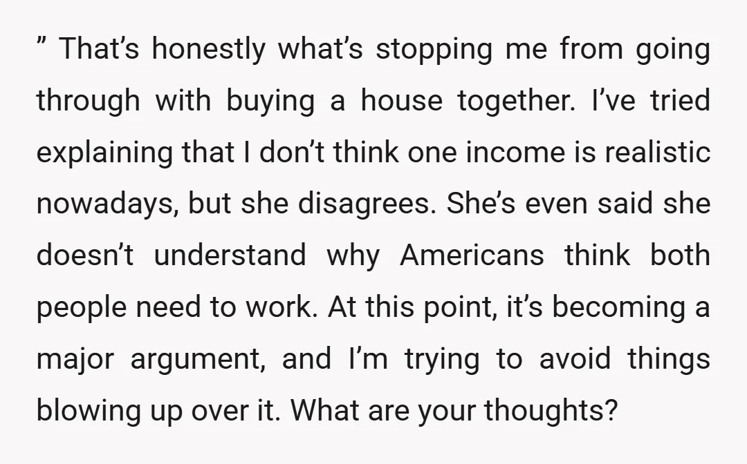 ” That’s honestly what’s stopping me from going through with buying a house together. I’ve tried explaining that I don’t think one income is realistic nowadays, but she disagrees. She’s...