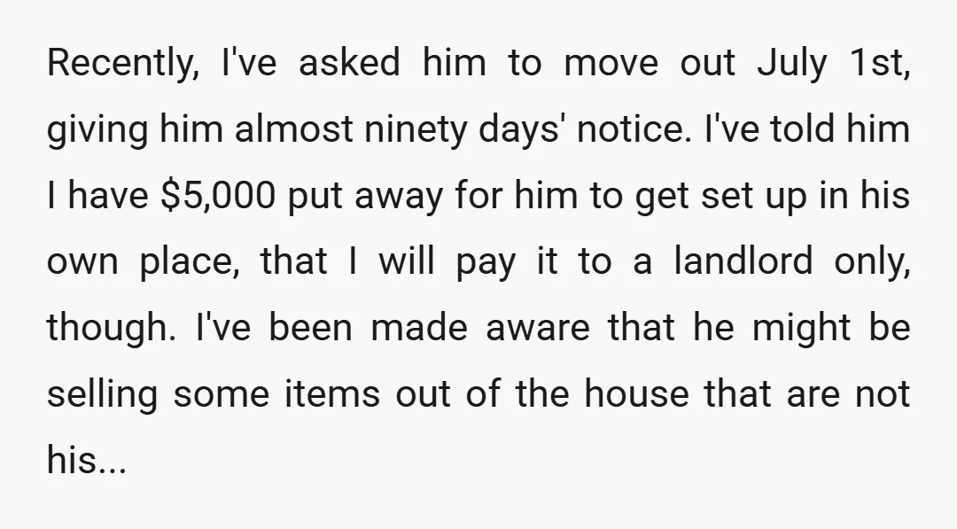 Recently, I've asked him to move out July 1st, giving him almost ninety days' notice. I've told him I have $5,000 put away for him to get set up in...
