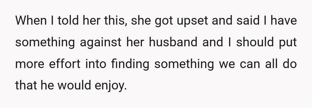 When I told her this, she got upset and said I have something against her husband and I should put more effort into finding something we can all do that...