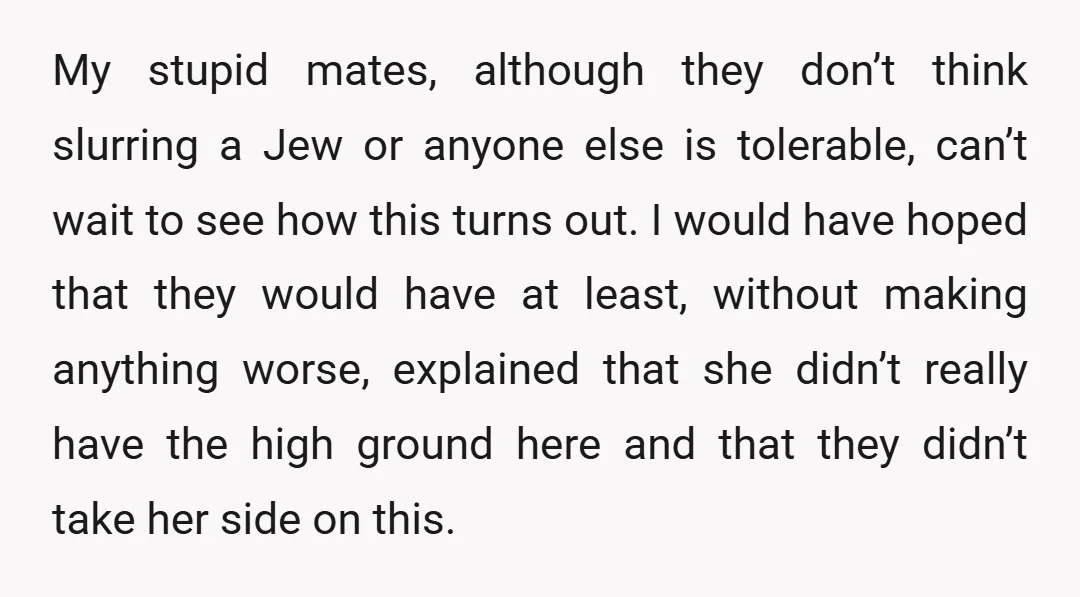 My stupid mates, although they don’t think slurring a Jew or anyone else is tolerable, can’t wait to see how this turns out. I would have hoped that they would...