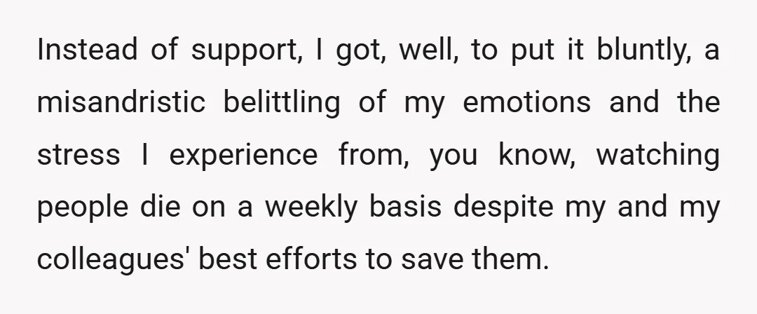 Instead of support, I got, well, to put it bluntly, a misandristic belittling of my emotions and the stress I experience from, you know, watching people die on a weekly...