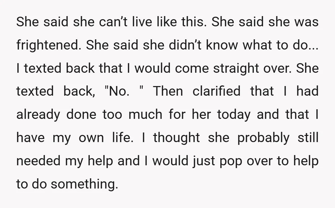 She said she can’t live like this. She said she was frightened. She said she didn’t know what to do... I texted back that I would come straight over. She...