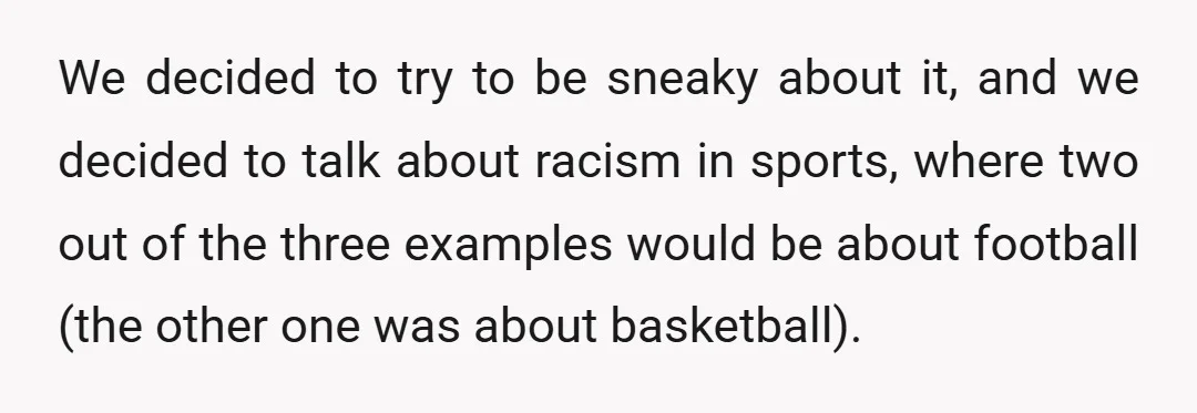 We decided to try to be sneaky about it, and we decided to talk about racism in sports, where two out of the three examples would be about football (the...