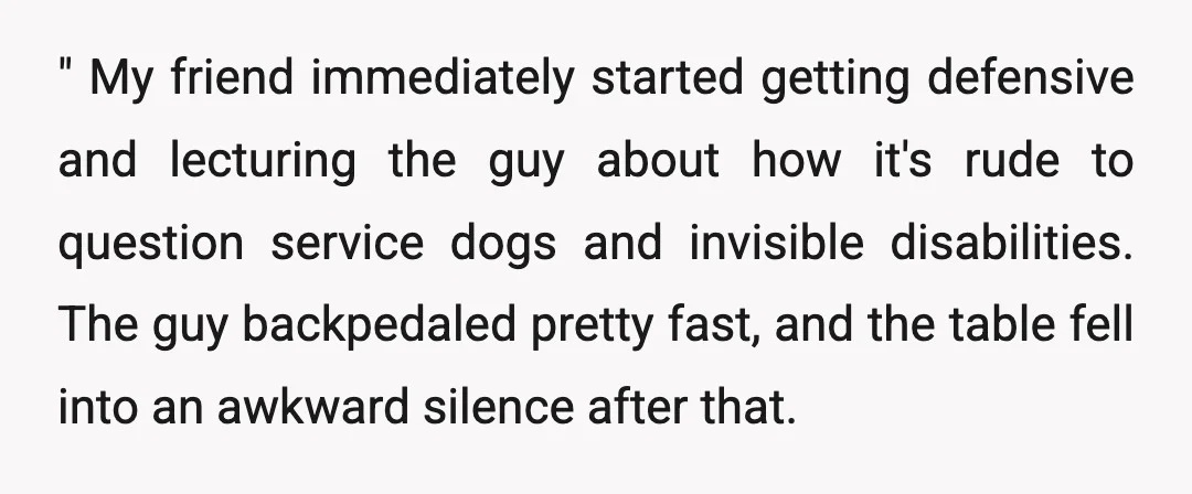 " My friend immediately started getting defensive and lecturing the guy about how it's rude to question service dogs and invisible disabilities. The guy backpedaled pretty fast, and the table...