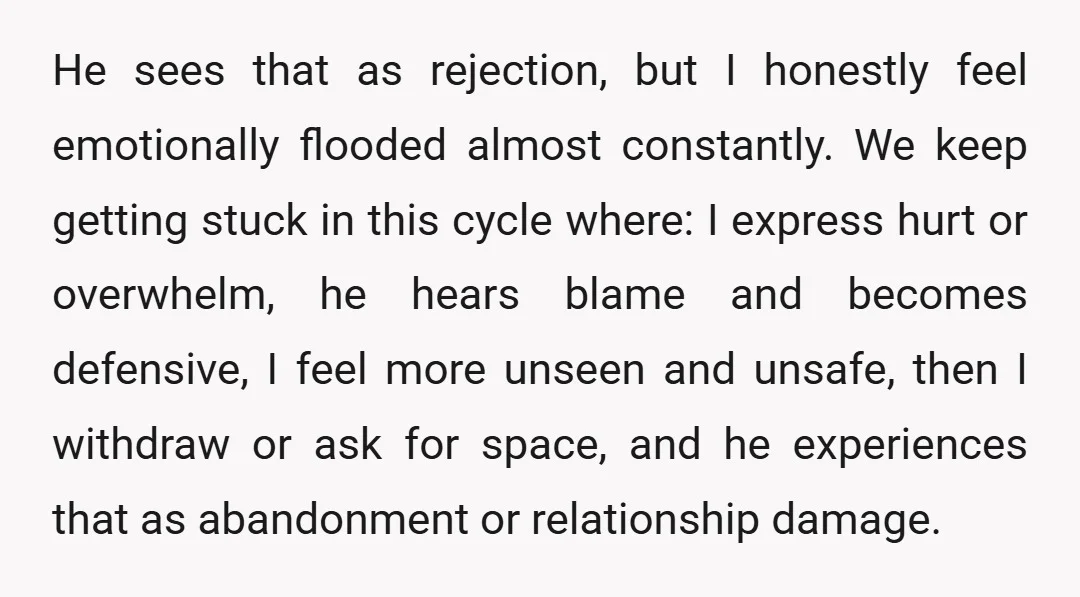 He sees that as rejection, but I honestly feel emotionally flooded almost constantly. We keep getting stuck in this cycle where: I express hurt or overwhelm, he hears blame and...