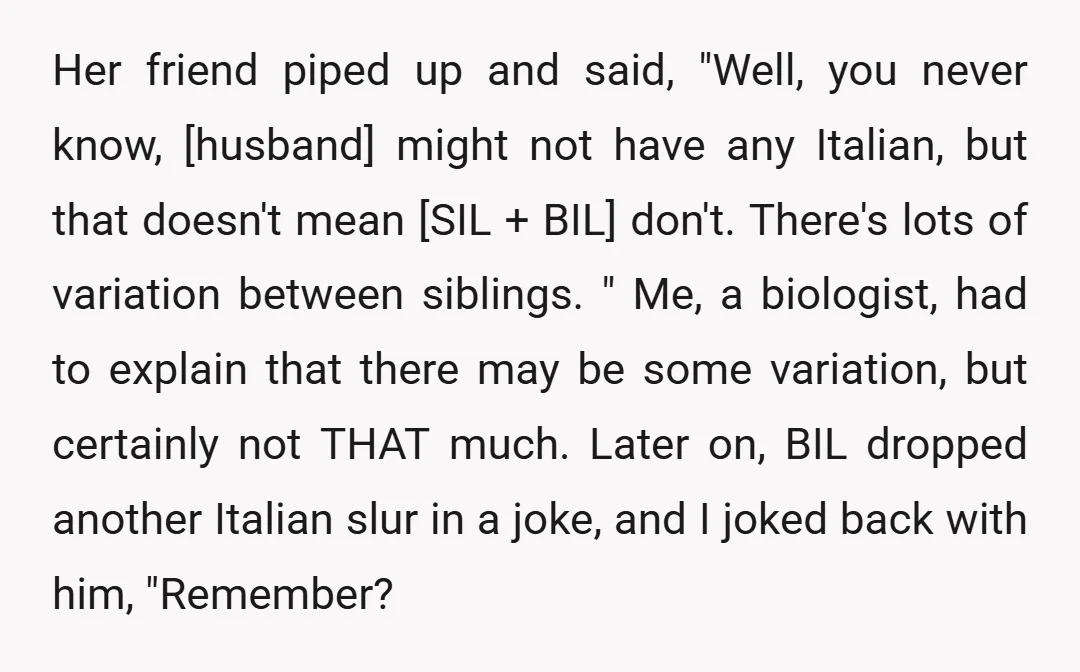 Her friend piped up and said, "Well, you never know, [husband] might not have any Italian, but that doesn't mean [SIL + BIL] don't. There's lots of variation between siblings....