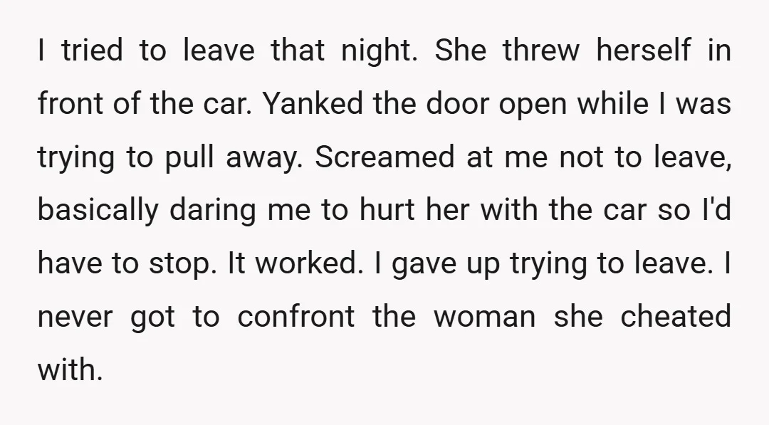 I tried to leave that night. She threw herself in front of the car. Yanked the door open while I was trying to pull away. Screamed at me not to...
