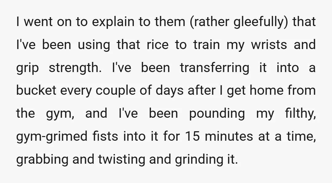 I went on to explain to them (rather gleefully) that I've been using that rice to train my wrists and grip strength. I've been transferring it into a bucket every...