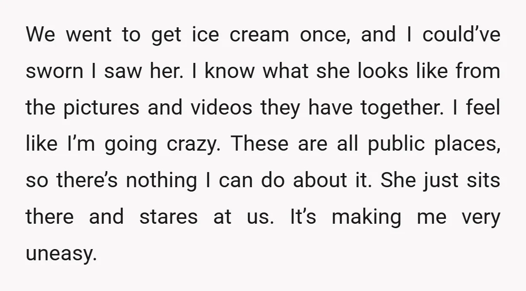 We went to get ice cream once, and I could’ve sworn I saw her. I know what she looks like from the pictures and videos they have together. I feel...