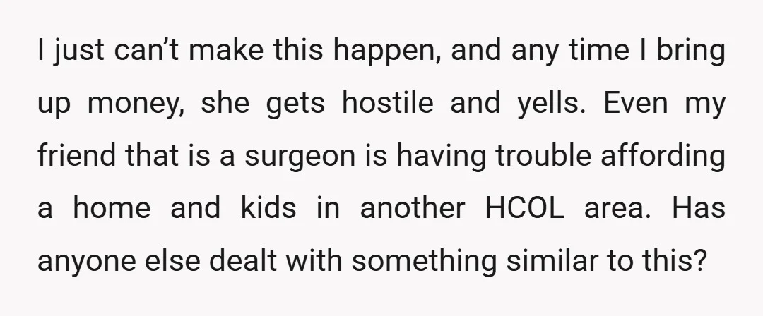 I just can’t make this happen, and any time I bring up money, she gets hostile and yells. Even my friend that is a surgeon is having trouble affording a...