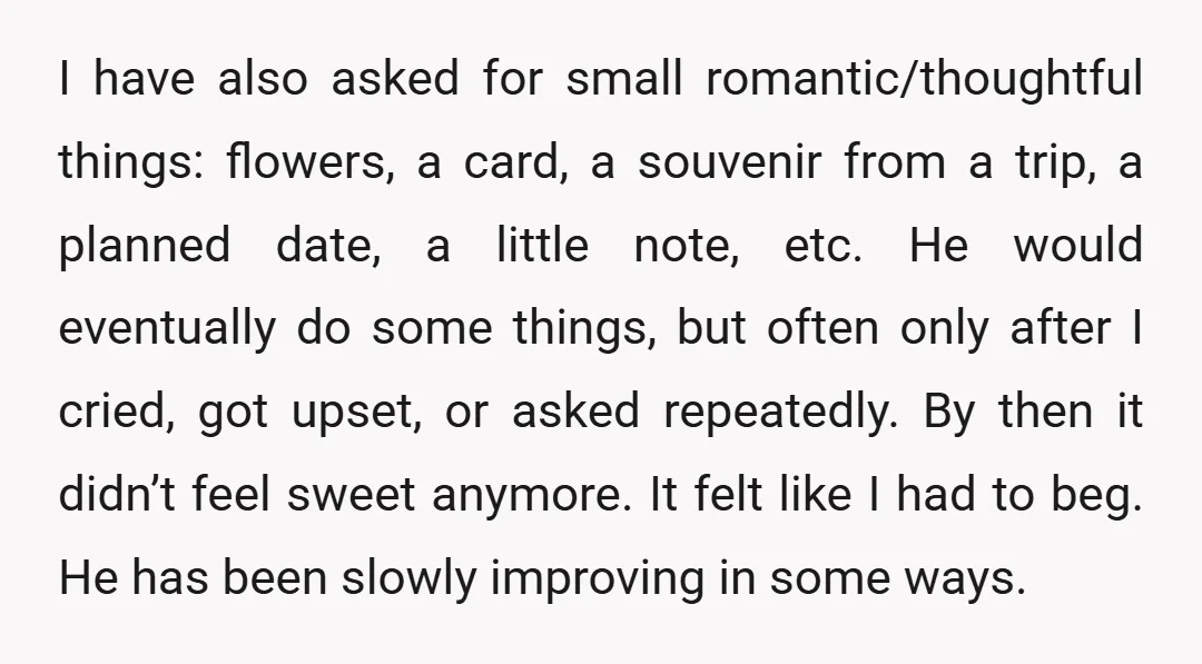 I have also asked for small romantic/thoughtful things: flowers, a card, a souvenir from a trip, a planned date, a little note, etc. He would eventually do some things, but...