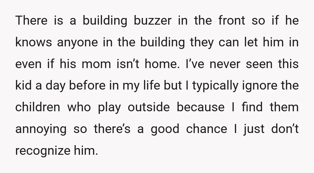 There is a building buzzer in the front so if he knows anyone in the building they can let him in even if his mom isn’t home. I’ve never seen...