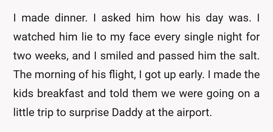 I made dinner. I asked him how his day was. I watched him lie to my face every single night for two weeks, and I smiled and passed him the...