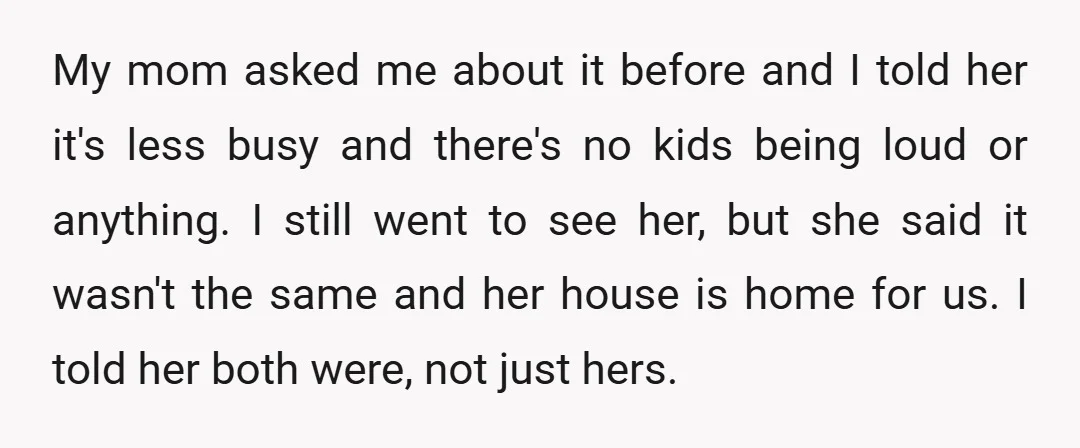 My mom asked me about it before and I told her it's less busy and there's no kids being loud or anything. I still went to see her, but she...