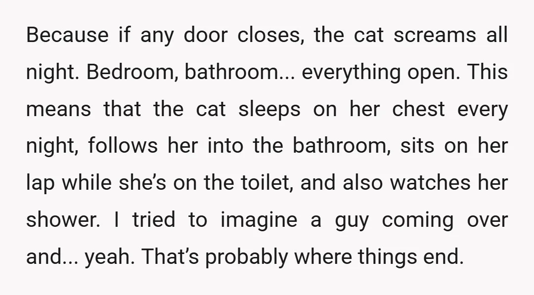 Because if any door closes, the cat screams all night. Bedroom, bathroom... everything open. This means that the cat sleeps on her chest every night, follows her into the bathroom,...