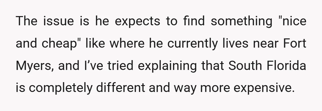 The issue is he expects to find something "nice and cheap" like where he currently lives near Fort Myers, and I’ve tried explaining that South Florida is completely different and...