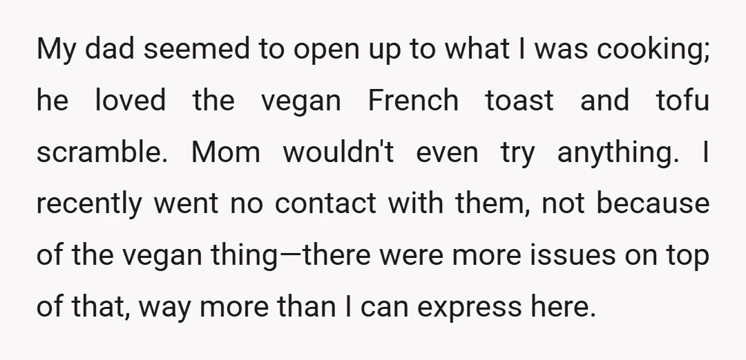 My dad seemed to open up to what I was cooking; he loved the vegan French toast and tofu scramble. Mom wouldn't even try anything. I recently went no contact...