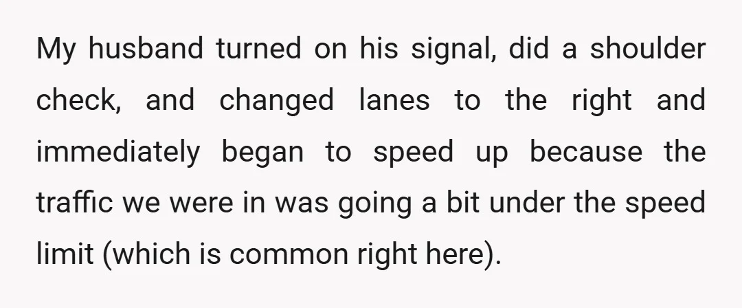 My husband turned on his signal, did a shoulder check, and changed lanes to the right and immediately began to speed up because the traffic we were in was going...