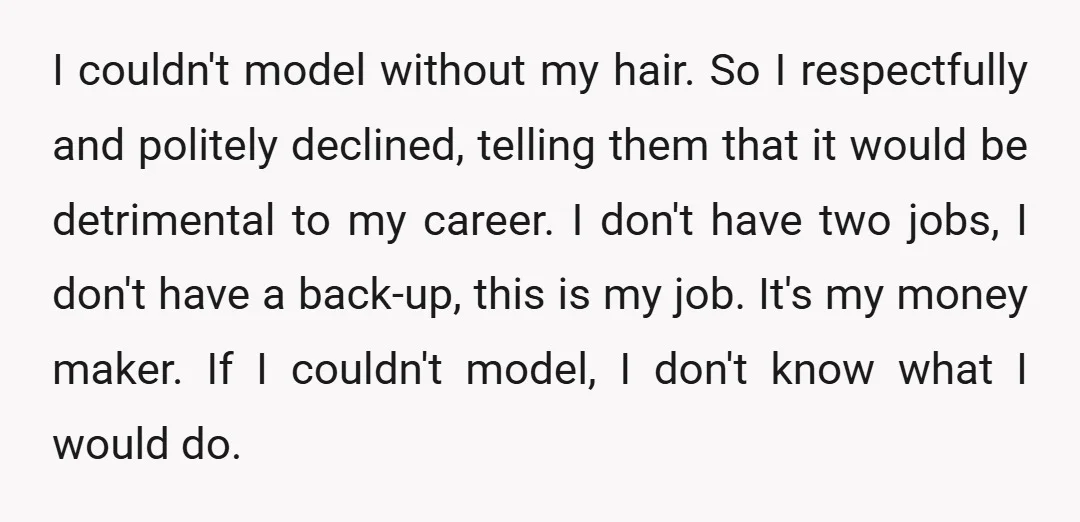 I couldn't model without my hair. So I respectfully and politely declined, telling them that it would be detrimental to my career. I don't have two jobs, I don't have...