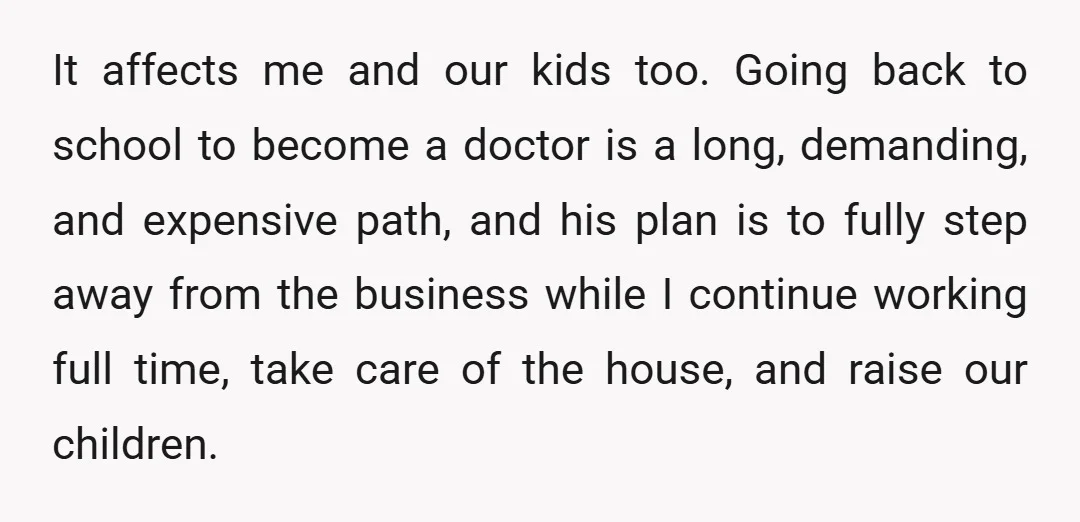 It affects me and our kids too. Going back to school to become a doctor is a long, demanding, and expensive path, and his plan is to fully step away...
