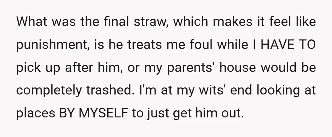 What was the final straw, which makes it feel like punishment, is he treats me foul while I HAVE TO pick up after him, or my parents' house would be...