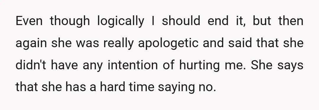 Even though logically I should end it, but then again she was really apologetic and said that she didn't have any intention of hurting me. She says that she has...