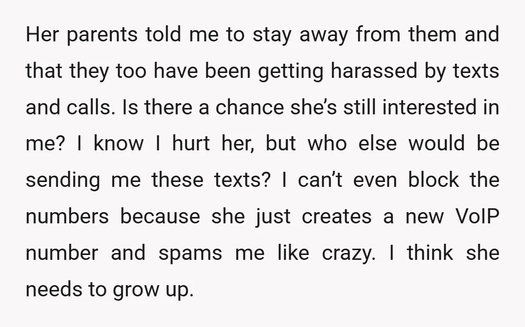 Her parents told me to stay away from them and that they too have been getting harassed by texts and calls. Is there a chance she’s still interested in me?...