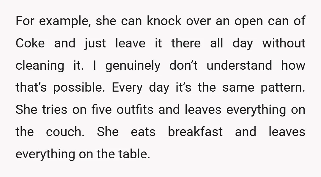 For example, she can knock over an open can of Coke and just leave it there all day without cleaning it. I genuinely don’t understand how that’s possible. Every day...