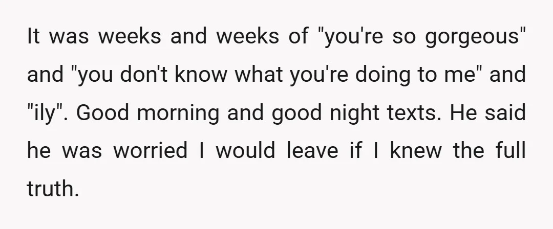 It was weeks and weeks of "you're so gorgeous" and "you don't know what you're doing to me" and "ily". Good morning and good night texts. He said he was...