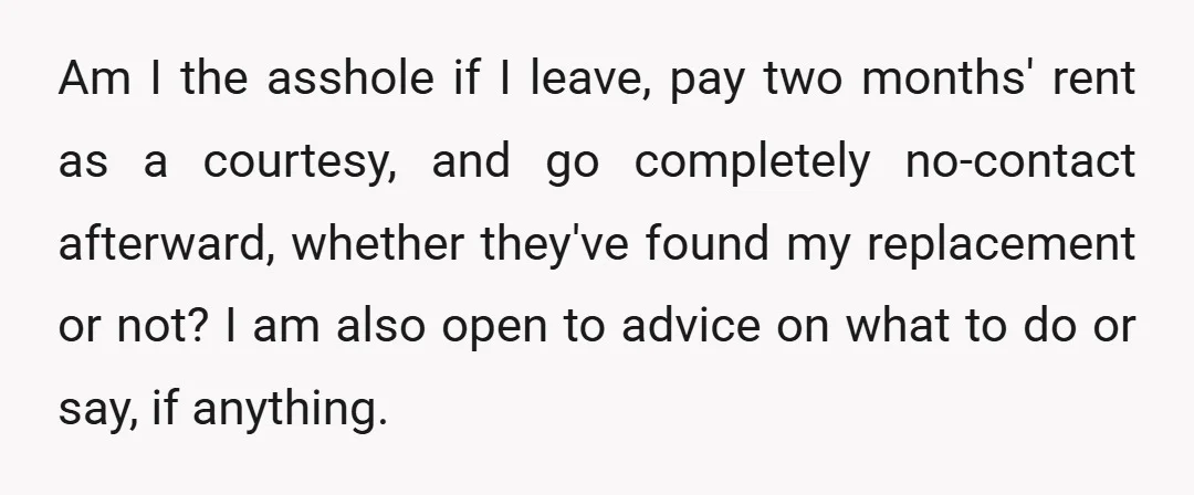 Am I the asshole if I leave, pay two months' rent as a courtesy, and go completely no-contact afterward, whether they've found my replacement or not? I am also open...