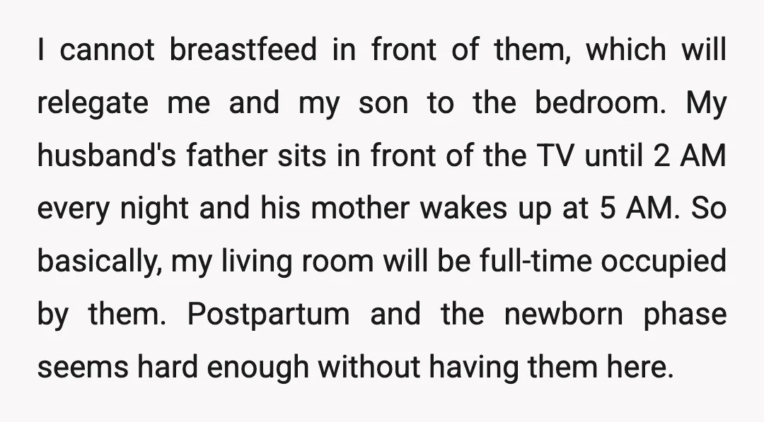 I cannot breastfeed in front of them, which will relegate me and my son to the bedroom. My husband's father sits in front of the TV until 2 AM every...