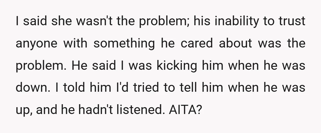 I said she wasn't the problem; his inability to trust anyone with something he cared about was the problem. He said I was kicking him when he was down. I...