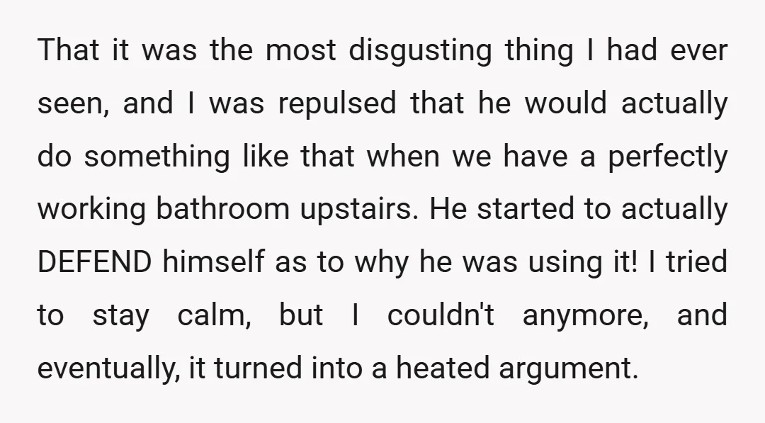 That it was the most disgusting thing I had ever seen, and I was repulsed that he would actually do something like that when we have a perfectly working bathroom...