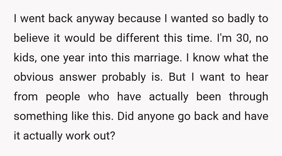 I went back anyway because I wanted so badly to believe it would be different this time. I'm 30, no kids, one year into this marriage. I know what the...