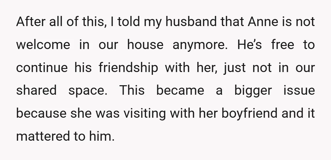 After all of this, I told my husband that Anne is not welcome in our house anymore. He’s free to continue his friendship with her, just not in our shared...