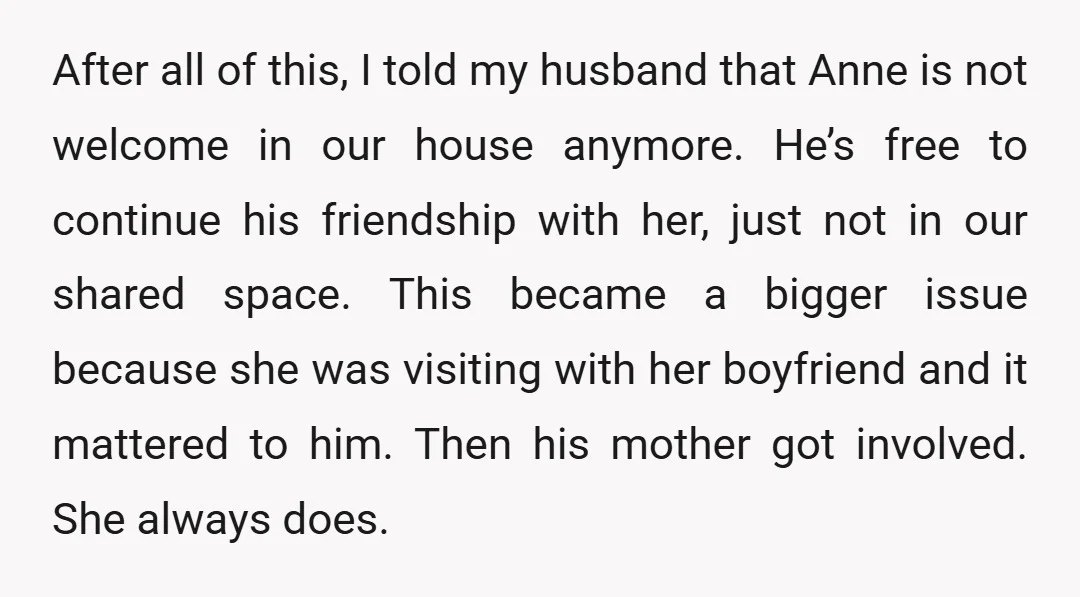 After all of this, I told my husband that Anne is not welcome in our house anymore. He’s free to continue his friendship with her, just not in our shared...