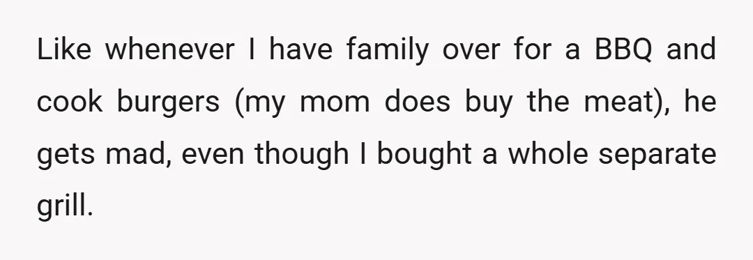 Like whenever I have family over for a BBQ and cook burgers (my mom does buy the meat), he gets mad, even though I bought a whole separate grill.