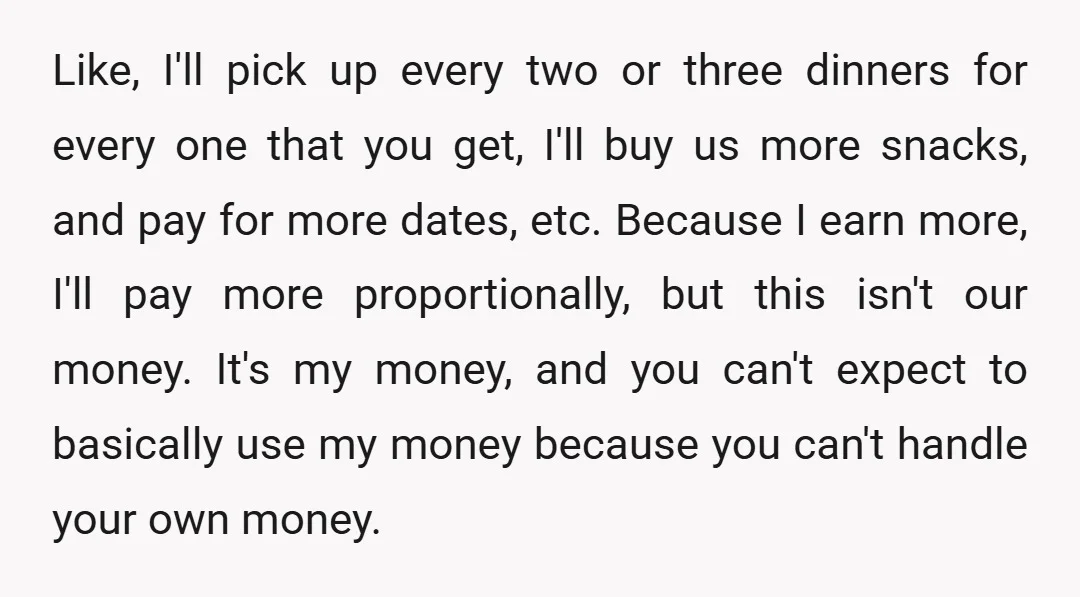 Like, I'll pick up every two or three dinners for every one that you get, I'll buy us more snacks, and pay for more dates, etc. Because I earn more,...