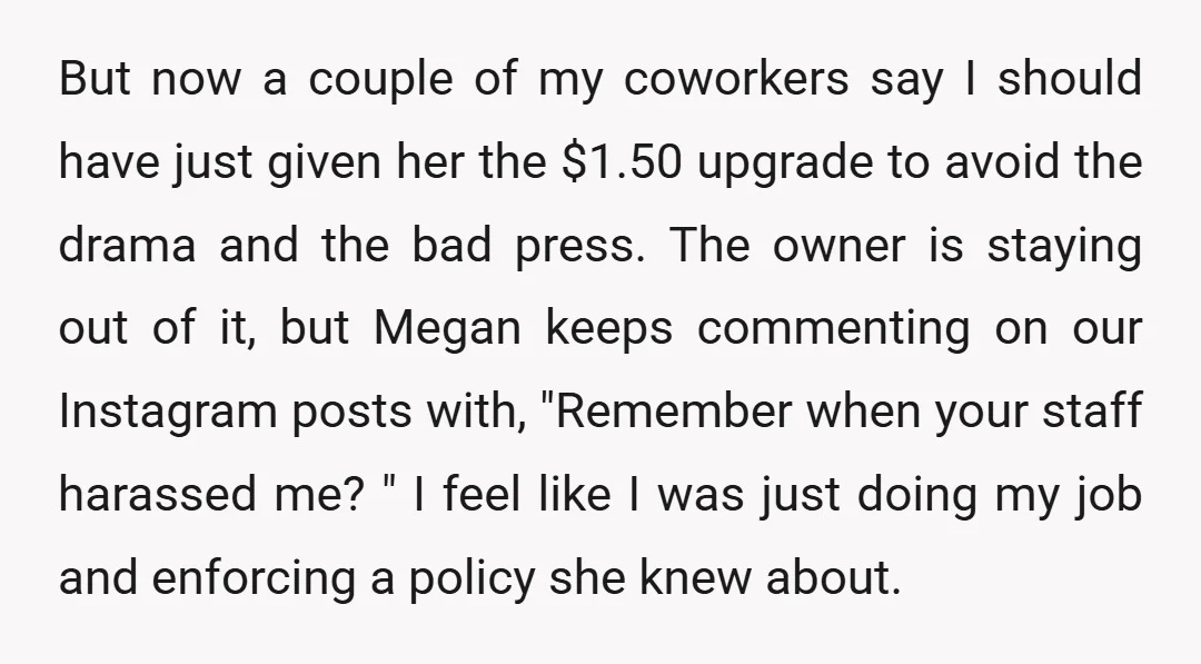 But now a couple of my coworkers say I should have just given her the $1.50 upgrade to avoid the drama and the bad press. The owner is staying out...