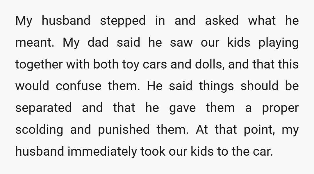 My husband stepped in and asked what he meant. My dad said he saw our kids playing together with both toy cars and dolls, and that this would confuse them....