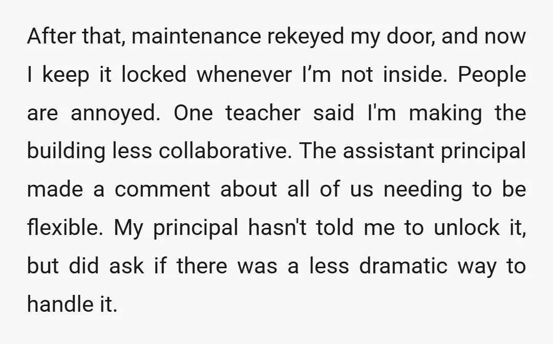 After that, maintenance rekeyed my door, and now I keep it locked whenever I’m not inside. People are annoyed. One teacher said I'm making the building less collaborative. The assistant...