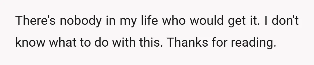 There's nobody in my life who would get it. I don't know what to do with this. Thanks for reading.