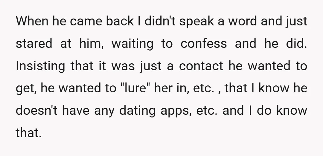 When he came back I didn't speak a word and just stared at him, waiting to confess and he did. Insisting that it was just a contact he wanted to...
