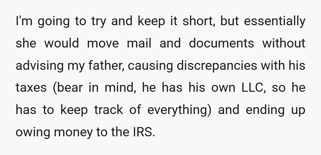 I'm going to try and keep it short, but essentially she would move mail and documents without advising my father, causing discrepancies with his taxes (bear in mind, he has...