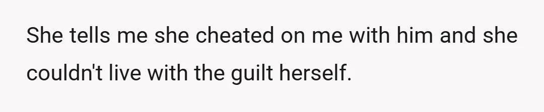 She tells me she cheated on me with him and she couldn't live with the guilt herself.