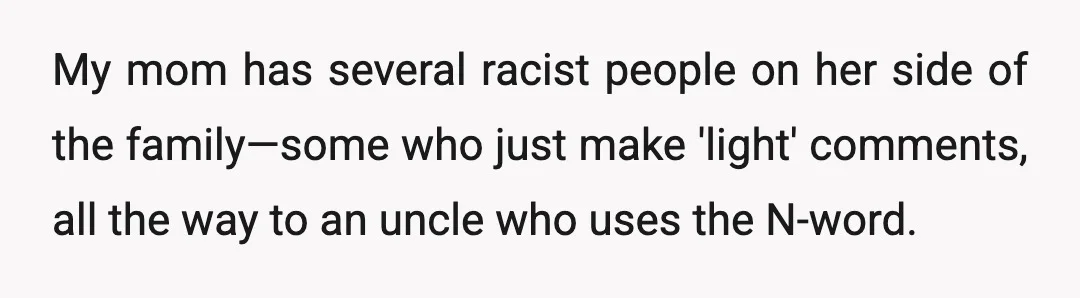 My mom has several racist people on her side of the family—some who just make 'light' comments, all the way to an uncle who uses the N-word.