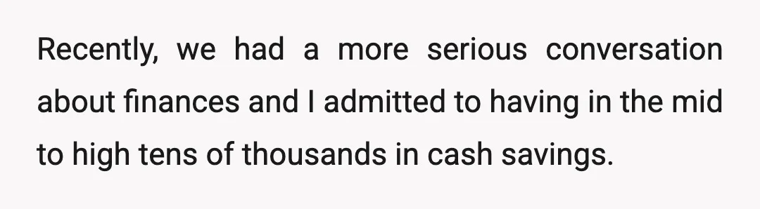 Recently, we had a more serious conversation about finances and I admitted to having in the mid to high tens of thousands in cash savings.