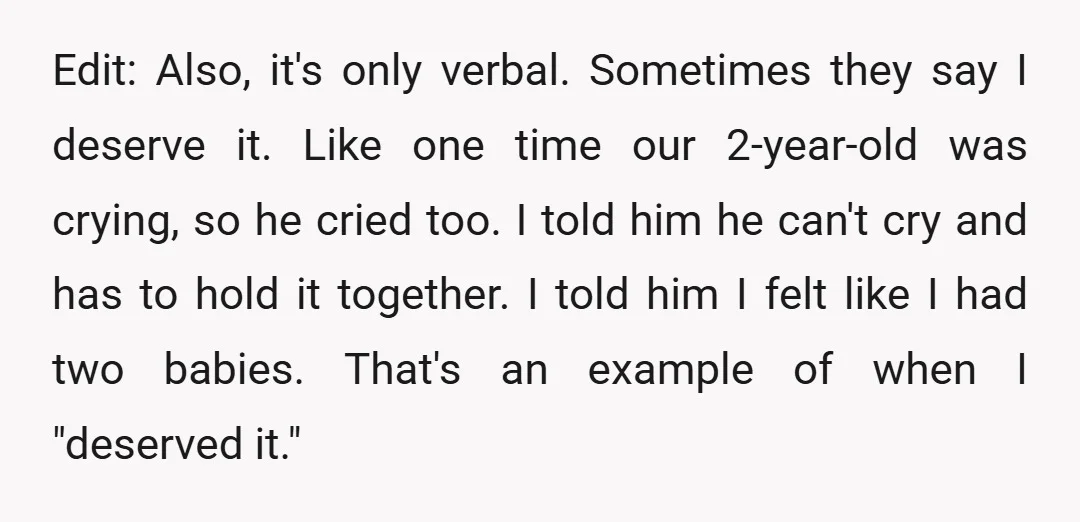 Edit: Also, it's only verbal. Sometimes they say I deserve it. Like one time our 2-year-old was crying, so he cried too. I told him he can't cry and has...