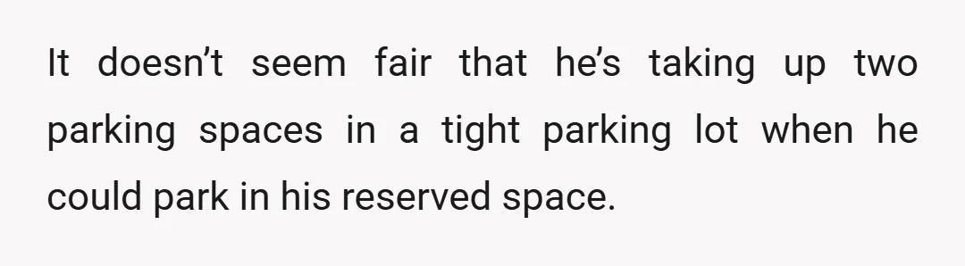 It doesn’t seem fair that he’s taking up two parking spaces in a tight parking lot when he could park in his reserved space.