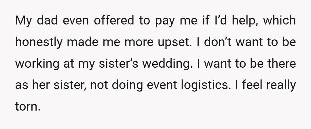 My dad even offered to pay me if I’d help, which honestly made me more upset. I don’t want to be working at my sister’s wedding. I want to be...
